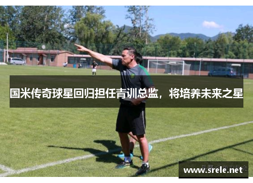 国米传奇球星回归担任青训总监，将培养未来之星
