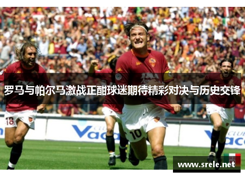 罗马与帕尔马激战正酣球迷期待精彩对决与历史交锋