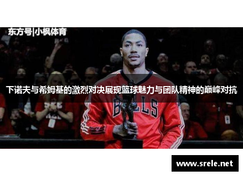 下诺夫与希姆基的激烈对决展现篮球魅力与团队精神的巅峰对抗