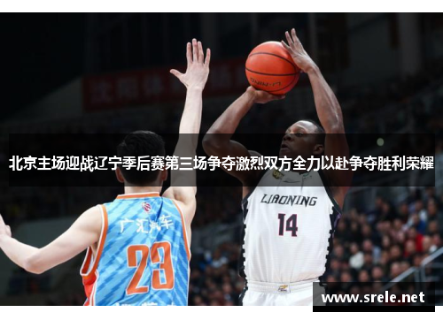 北京主场迎战辽宁季后赛第三场争夺激烈双方全力以赴争夺胜利荣耀