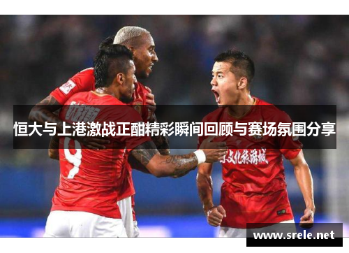 恒大与上港激战正酣精彩瞬间回顾与赛场氛围分享